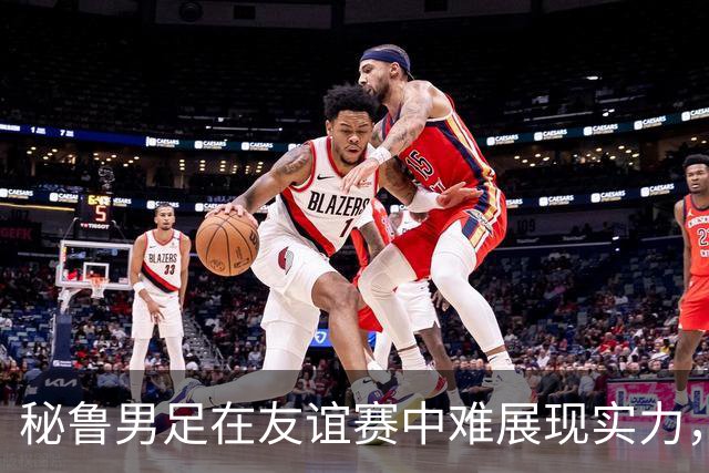 秘鲁男足在友谊赛中难展现实力，西班牙男足则注重替补调配